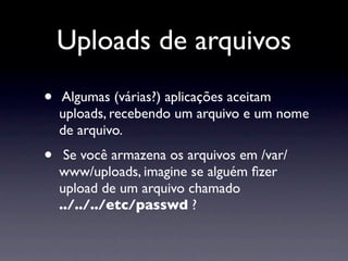 Uploads de arquivos
•   Algumas (várias?) aplicações aceitam
    uploads, recebendo um arquivo e um nome
    de arquivo.
•    Se você armazena os arquivos em /var/
    www/uploads, imagine se alguém ﬁzer
    upload de um arquivo chamado
    ../../../etc/passwd ?
 