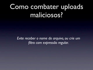 Como combater uploads
     maliciosos?


  Evite receber o nome do arquivo, ou crie um
          ﬁltro com expressão regular.
 