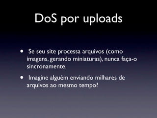 DoS por uploads

•    Se seu site processa arquivos (como
    imagens, gerando miniaturas), nunca faça-o
    sincronamente.
•    Imagine alguém enviando milhares de
    arquivos ao mesmo tempo?
 