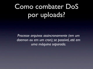 Como combater DoS
   por uploads?

Processe arquivos assincronamente (em um
daemon ou em um cron); se possível, até em
         uma máquina separada.
 
