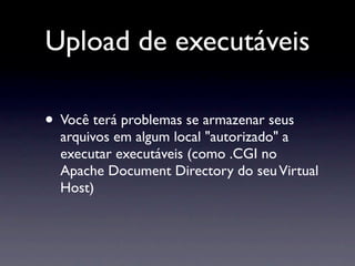 Upload de executáveis

• Você terá problemas se armazenar seus
  arquivos em algum local "autorizado" a
  executar executáveis (como .CGI no
  Apache Document Directory do seu Virtual
  Host)
 