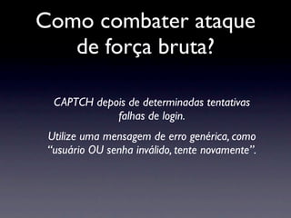 Como combater ataque
   de força bruta?

  CAPTCH depois de determinadas tentativas
             falhas de login.
 Utilize uma mensagem de erro genérica, como
 “usuário OU senha inválido, tente novamente”.
 