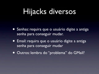 Hijacks diversos

• Senhas: requira que o usuário digite a antiga
  senha para conseguir mudar.
• Email: requira que o usuário digite a antiga
  senha para conseguir mudar
• Outros: lembra do “problema” do GMail?
 