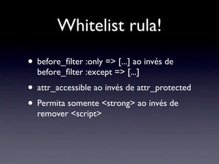 Whitelist rula!
• before_ﬁlter :only => [...] ao invés de
  before_ﬁlter :except => [...]
• attr_accessible ao invés de attr_protected
• Permita somente <strong> ao invés de
  remover <script>
 