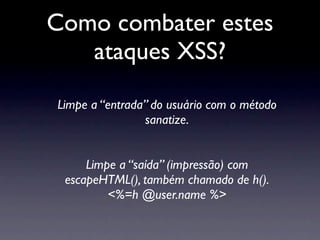 Como combater estes
   ataques XSS?
Limpe a “entrada” do usuário com o método
                sanatize.


     Limpe a “saída” (impressão) com
 escapeHTML(), também chamado de h().
         <%=h @user.name %>
 