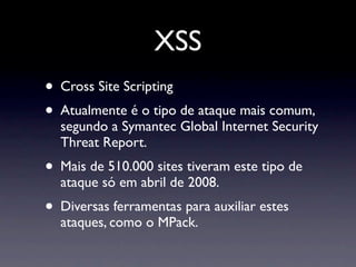 XSS
• Cross Site Scripting
• Atualmente é o tipo de ataque mais comum,
  segundo a Symantec Global Internet Security
  Threat Report.
• Mais de 510.000 sites tiveram este tipo de
  ataque só em abril de 2008.
• Diversas ferramentas para auxiliar estes
  ataques, como o MPack.
 