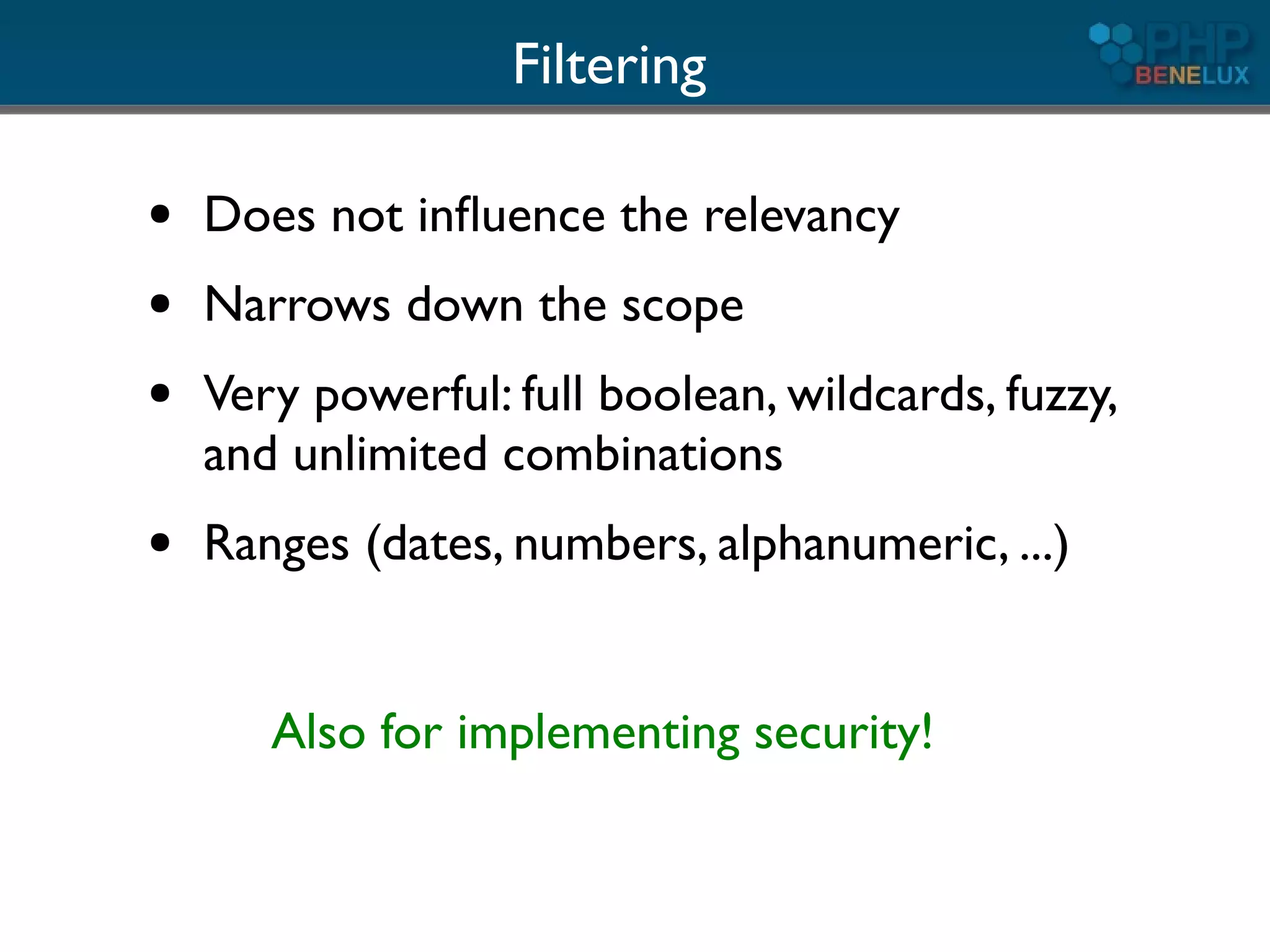 Filtering

●   Does not inﬂuence the relevancy
●   Narrows down the scope
●   Very powerful: full boolean, wildcards, fuzzy,
    and unlimited combinations
●   Ranges (dates, numbers, alphanumeric, ...)


       Also for implementing security!
 