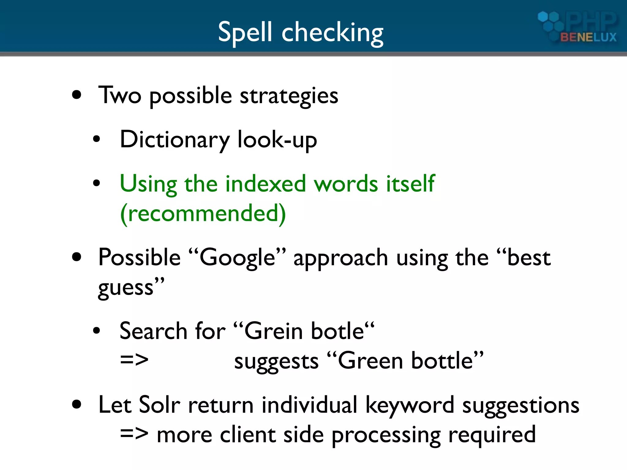 Spell checking
●   Two possible strategies
    ●   Dictionary look-up
    ●   Using the indexed words itself
        (recommended)
●   Possible “Google” approach using the “best
    guess”
    ●   Search for “Grein botle“
        =>         suggests “Green bottle”
●   Let Solr return individual keyword suggestions
      => more client side processing required
 
