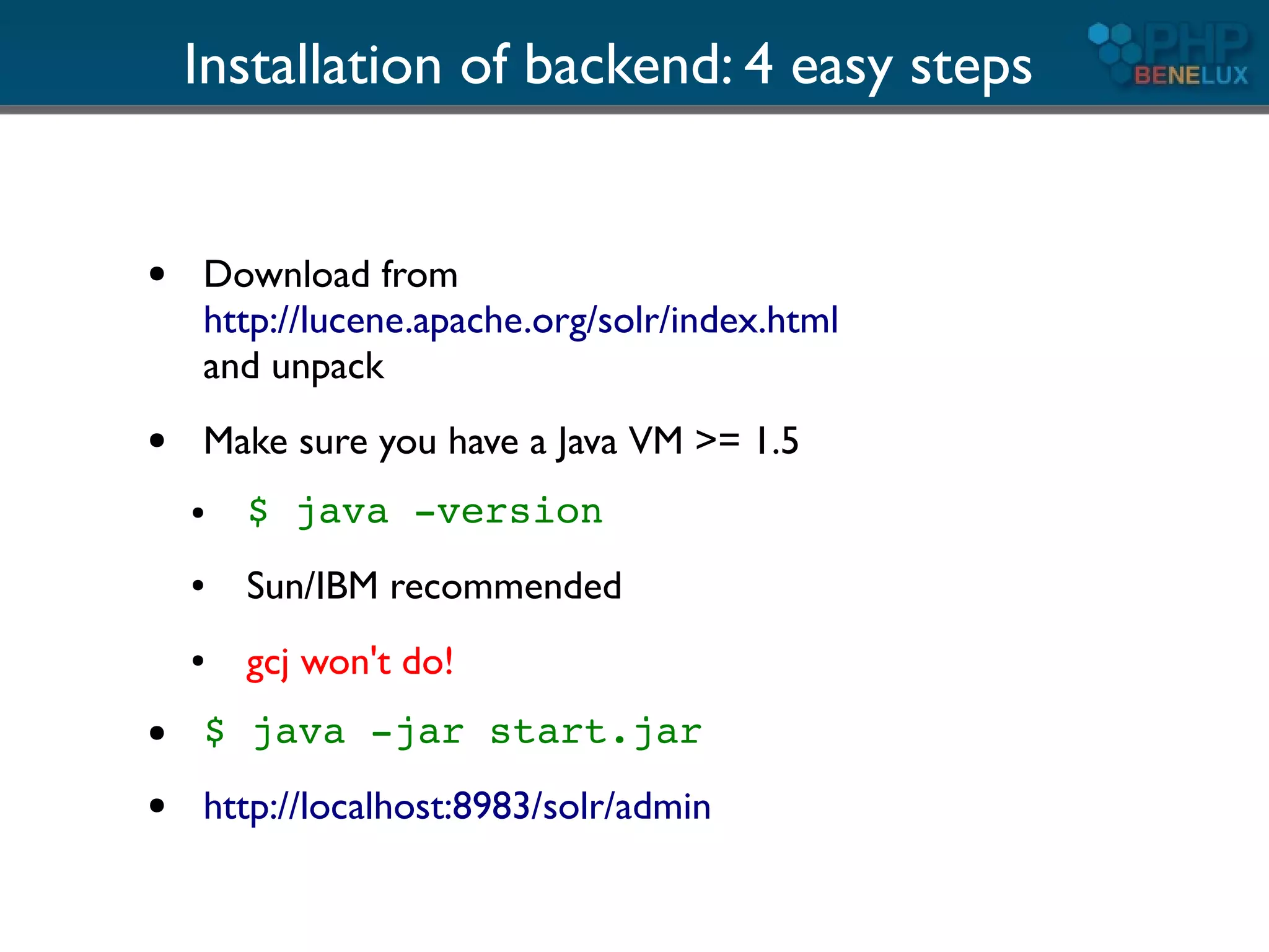 Installation of backend: 4 easy steps


●   Download from
    http://lucene.apache.org/solr/index.html
    and unpack
●   Make sure you have a Java VM >= 1.5
    ●   $ java -version
    ●   Sun/IBM recommended
    ●   gcj won't do!
●   $ java -jar start.jar
●   http://localhost:8983/solr/admin
 