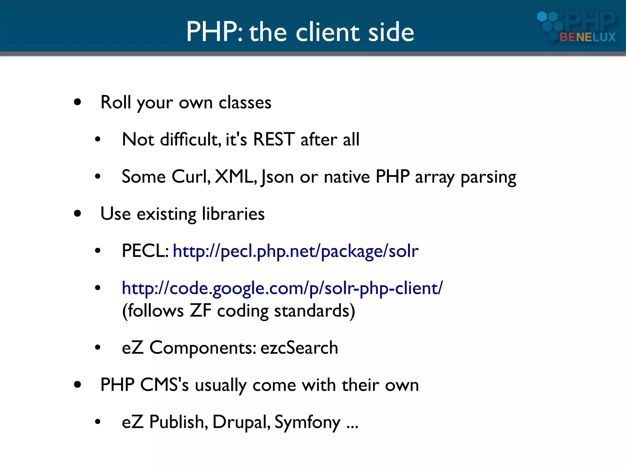 PHP: the client side

●   Roll your own classes
    ●   Not difﬁcult, it's REST after all
    ●   Some Curl, XML, Json or native PHP array parsing
●   Use existing libraries
    ●   PECL: http://pecl.php.net/package/solr
    ●   http://code.google.com/p/solr-php-client/
        (follows ZF coding standards)
    ●   eZ Components: ezcSearch
●   PHP CMS's usually come with their own
    ●   eZ Publish, Drupal, Symfony ...
 