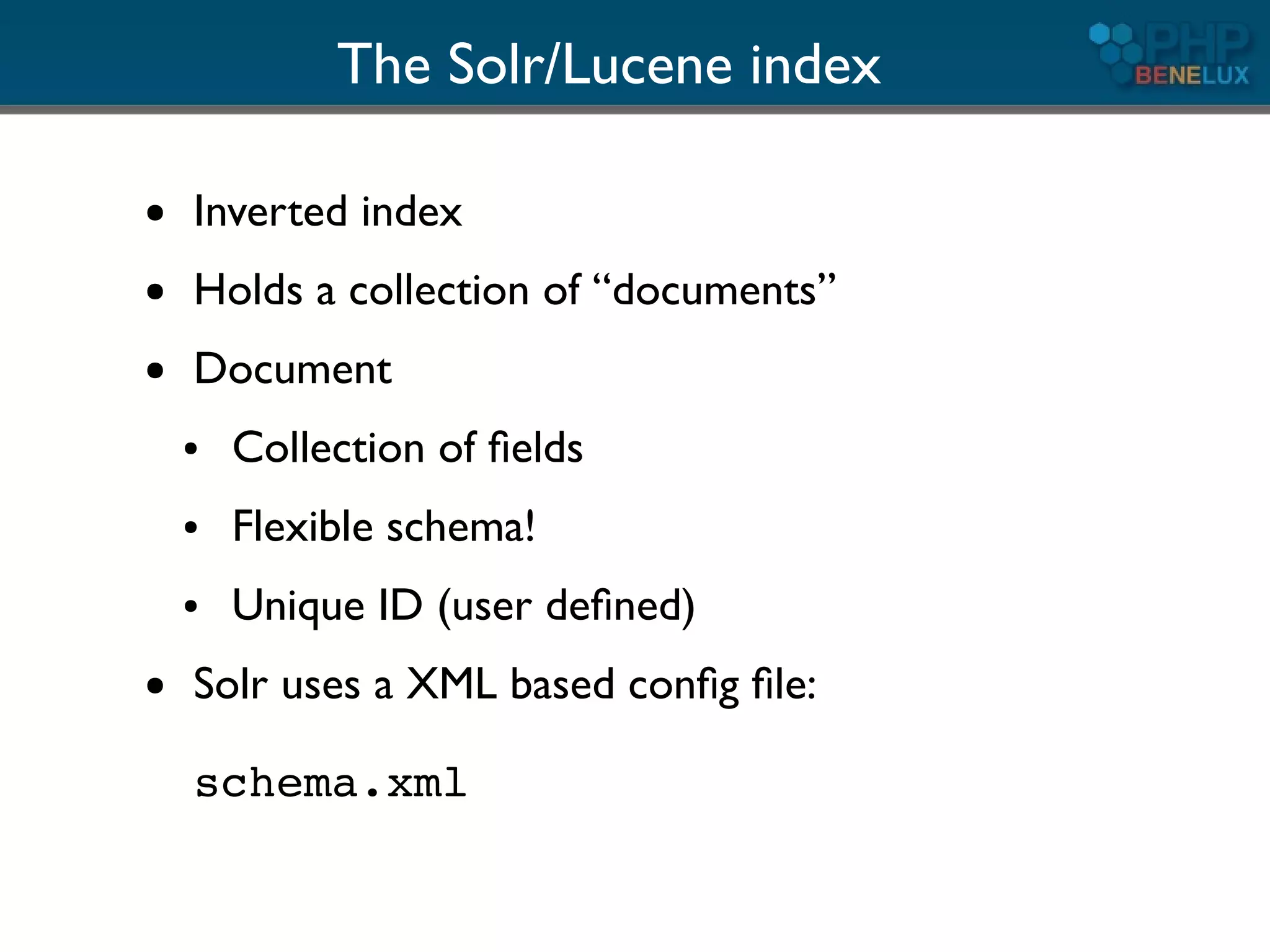 The Solr/Lucene index

●   Inverted index
●   Holds a collection of “documents”
●   Document
    ●   Collection of ﬁelds
    ●   Flexible schema!
    ●   Unique ID (user deﬁned)
●   Solr uses a XML based conﬁg ﬁle:

    schema.xml
 