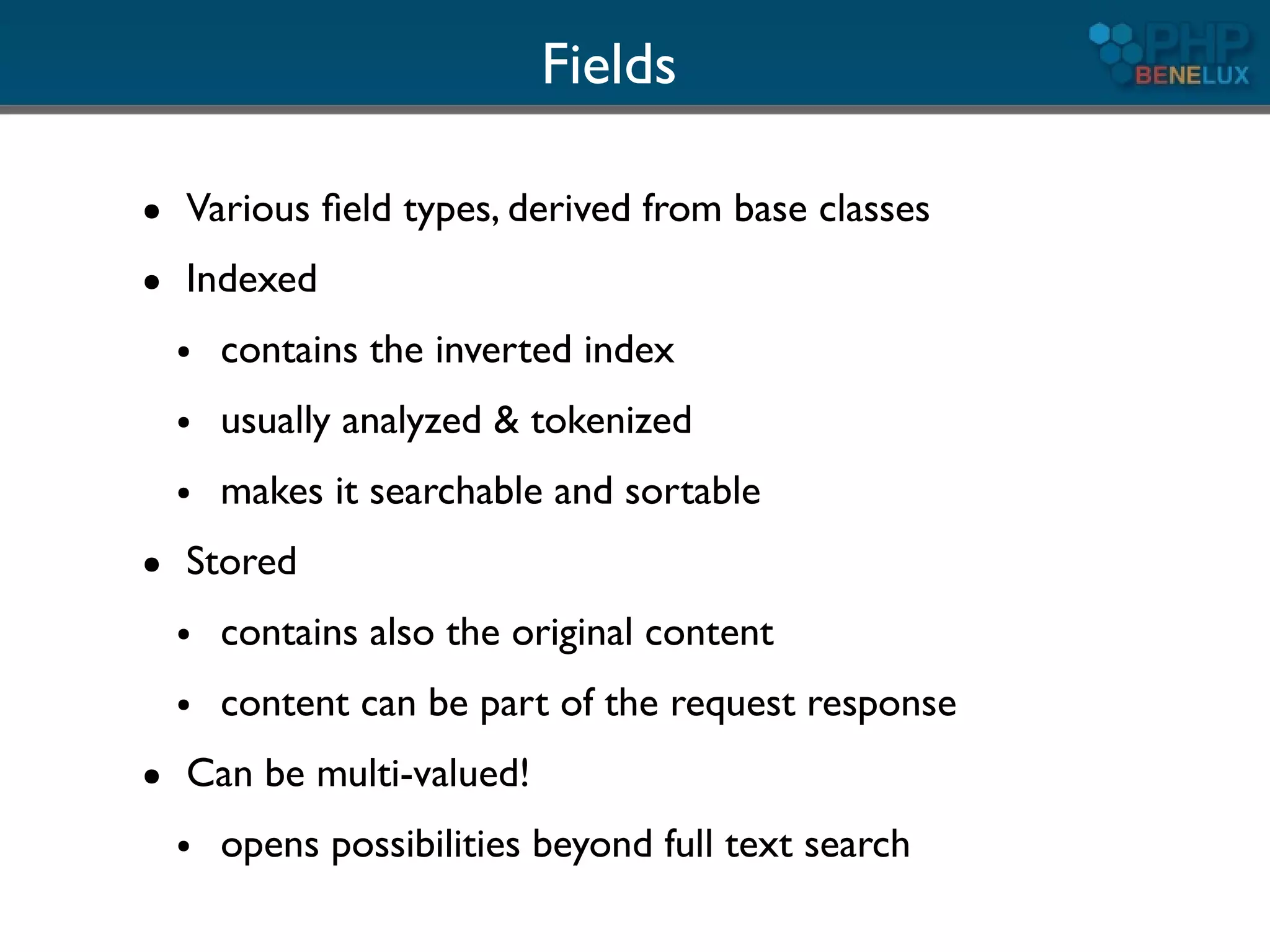 Fields

●   Various ﬁeld types, derived from base classes
●   Indexed
    ●   contains the inverted index
    ●   usually analyzed & tokenized
    ●   makes it searchable and sortable
●   Stored
    ●   contains also the original content
    ●   content can be part of the request response
●   Can be multi-valued!
    ●   opens possibilities beyond full text search
 