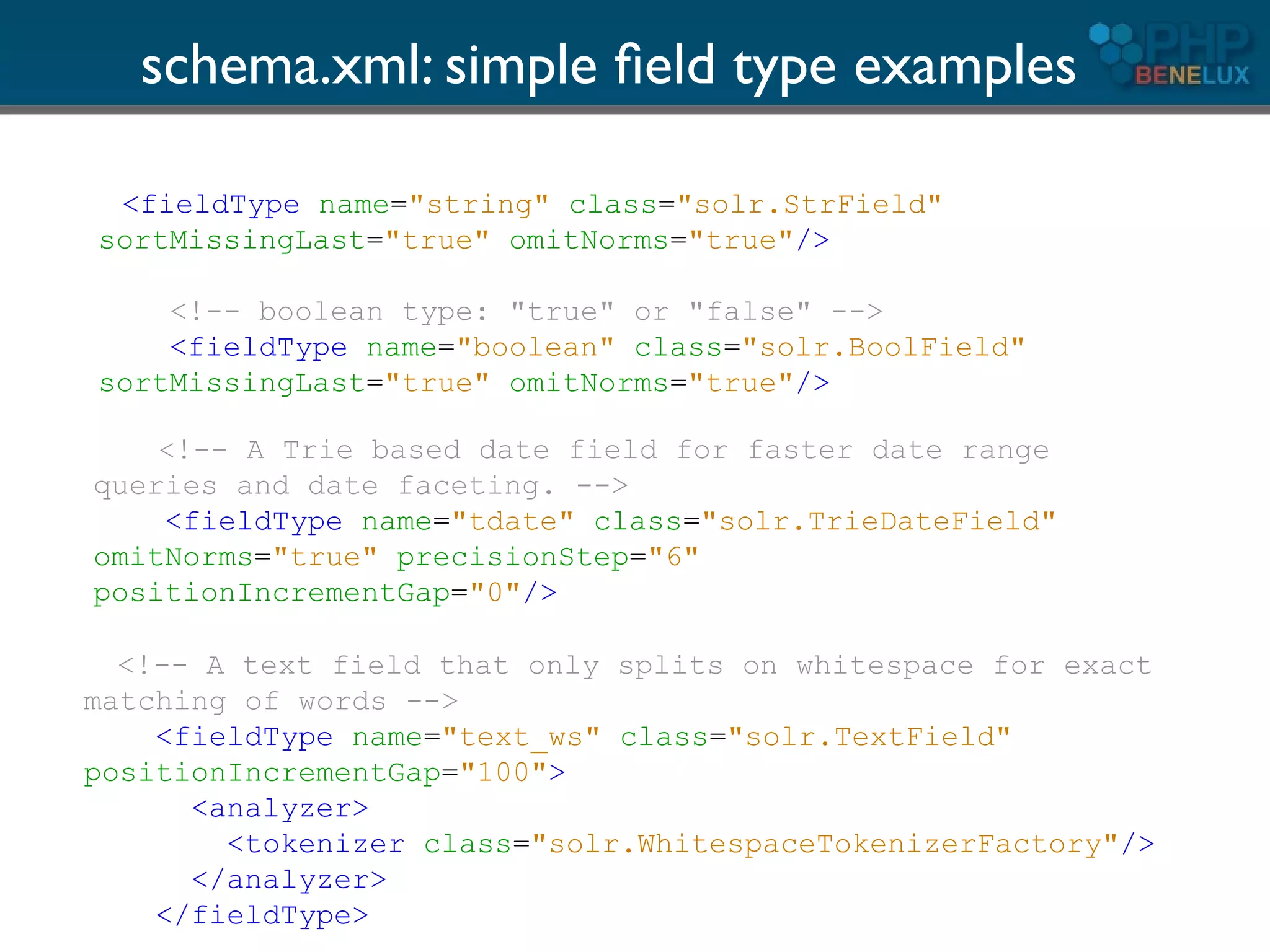 schema.xml: simple ﬁeld type examples

 <fieldType name="string" class="solr.StrField"
sortMissingLast="true" omitNorms="true"/>

    <!-- boolean type: "true" or "false" -->
    <fieldType name="boolean" class="solr.BoolField"
sortMissingLast="true" omitNorms="true"/>

    <!-- A Trie based date field for faster date range
queries and date faceting. -->
    <fieldType name="tdate" class="solr.TrieDateField"
omitNorms="true" precisionStep="6"
positionIncrementGap="0"/>

  <!-- A text field that only splits on whitespace for exact
matching of words -->
    <fieldType name="text_ws" class="solr.TextField"
positionIncrementGap="100">
      <analyzer>
        <tokenizer class="solr.WhitespaceTokenizerFactory"/>
      </analyzer>
    </fieldType>
 