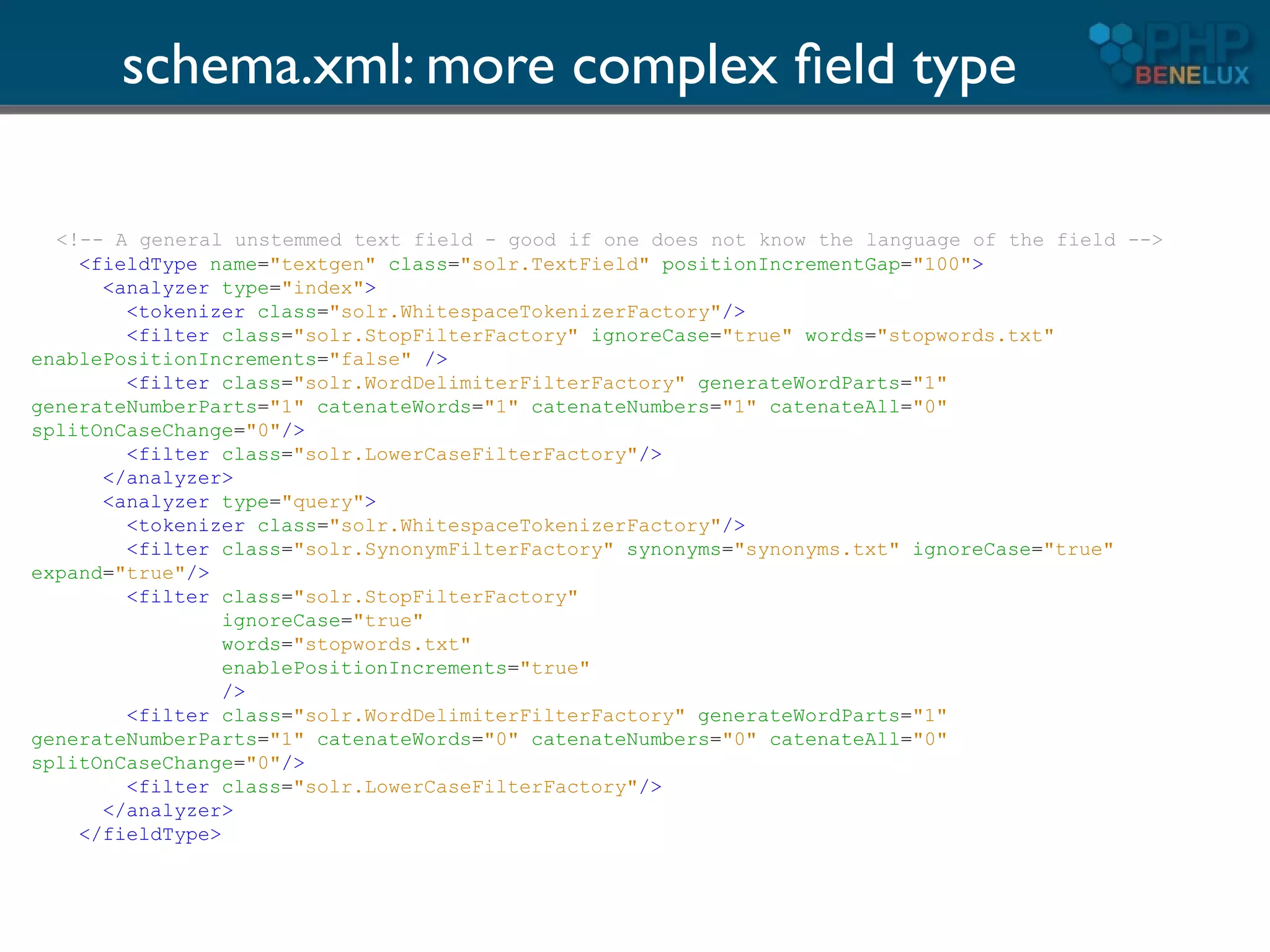 schema.xml: more complex ﬁeld type

  <!-- A general unstemmed text field - good if one does not know the language of the field -->
    <fieldType name="textgen" class="solr.TextField" positionIncrementGap="100">
      <analyzer type="index">
        <tokenizer class="solr.WhitespaceTokenizerFactory"/>
        <filter class="solr.StopFilterFactory" ignoreCase="true" words="stopwords.txt"
enablePositionIncrements="false" />
        <filter class="solr.WordDelimiterFilterFactory" generateWordParts="1"
generateNumberParts="1" catenateWords="1" catenateNumbers="1" catenateAll="0"
splitOnCaseChange="0"/>
        <filter class="solr.LowerCaseFilterFactory"/>
      </analyzer>
      <analyzer type="query">
        <tokenizer class="solr.WhitespaceTokenizerFactory"/>
        <filter class="solr.SynonymFilterFactory" synonyms="synonyms.txt" ignoreCase="true"
expand="true"/>
        <filter class="solr.StopFilterFactory"
                 ignoreCase="true"
                 words="stopwords.txt"
                 enablePositionIncrements="true"
                 />
        <filter class="solr.WordDelimiterFilterFactory" generateWordParts="1"
generateNumberParts="1" catenateWords="0" catenateNumbers="0" catenateAll="0"
splitOnCaseChange="0"/>
        <filter class="solr.LowerCaseFilterFactory"/>
      </analyzer>
    </fieldType>
 