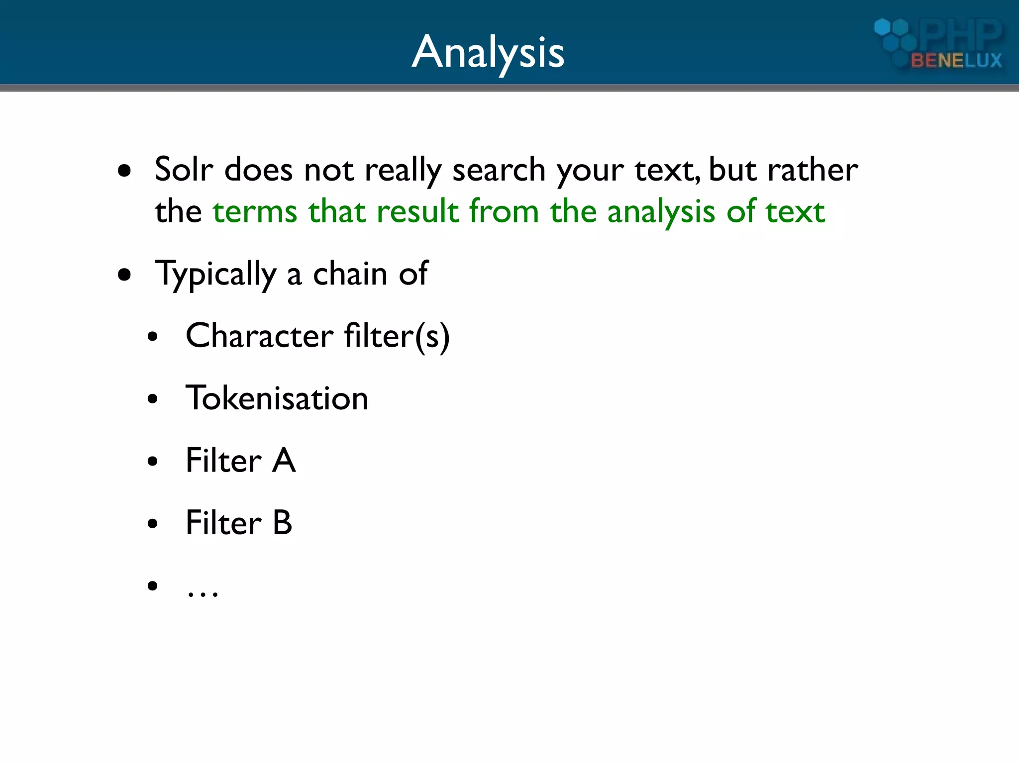 Analysis

●   Solr does not really search your text, but rather
    the terms that result from the analysis of text
●   Typically a chain of
    ●   Character ﬁlter(s)
    ●   Tokenisation
    ●   Filter A
    ●   Filter B
    ●   …
 
