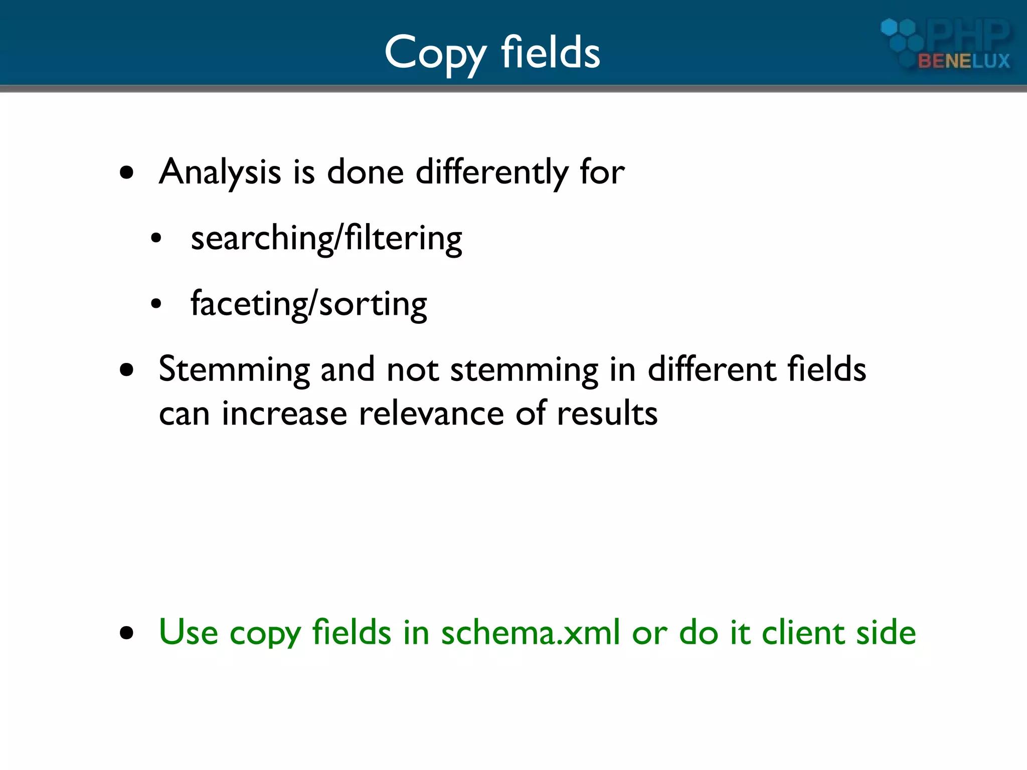 Copy ﬁelds

●   Analysis is done differently for
    ●   searching/ﬁltering
    ●   faceting/sorting
●   Stemming and not stemming in different ﬁelds
    can increase relevance of results




●   Use copy ﬁelds in schema.xml or do it client side
 