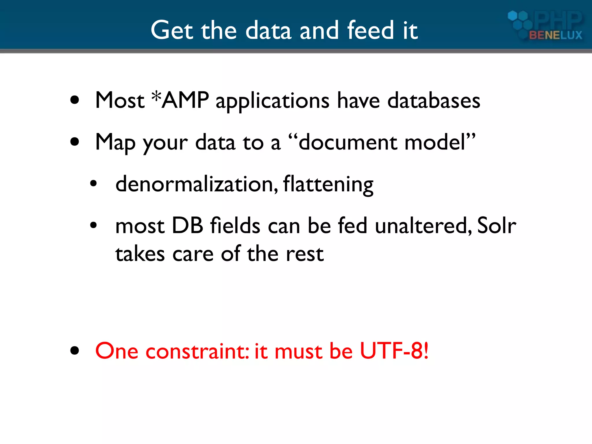 Get the data and feed it

●   Most *AMP applications have databases
●   Map your data to a “document model”
    ●   denormalization, ﬂattening
    ●   most DB ﬁelds can be fed unaltered, Solr
        takes care of the rest


●   One constraint: it must be UTF-8!
 