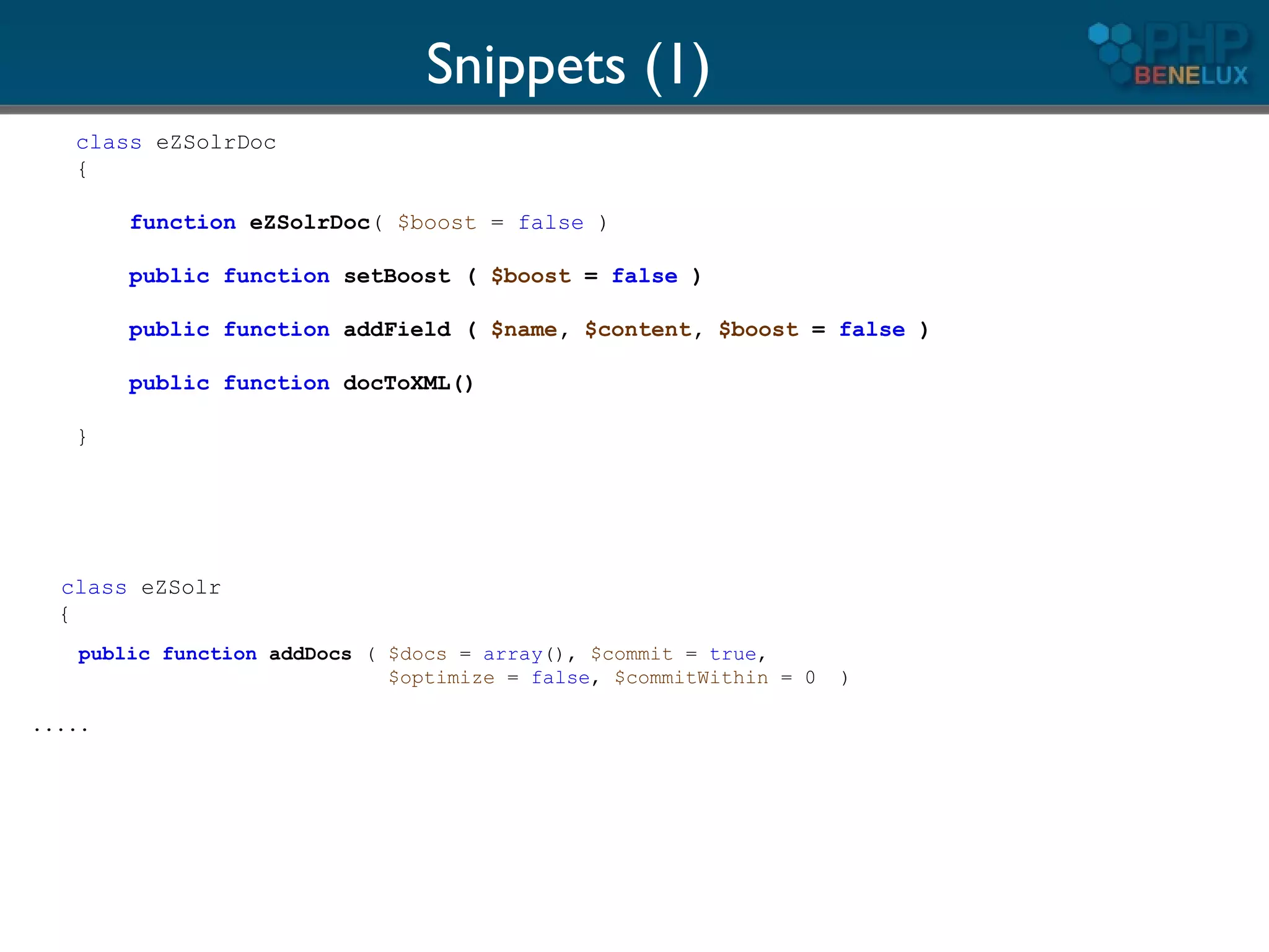 Snippets (1)
   class eZSolrDoc
   {

        function eZSolrDoc( $boost = false )

        public function setBoost ( $boost = false )

        public function addField ( $name, $content, $boost = false )

        public function docToXML()

   }




  class eZSolr
  {
    public function addDocs ( $docs = array(), $commit = true,
                              $optimize = false, $commitWithin = 0   )

.....
 