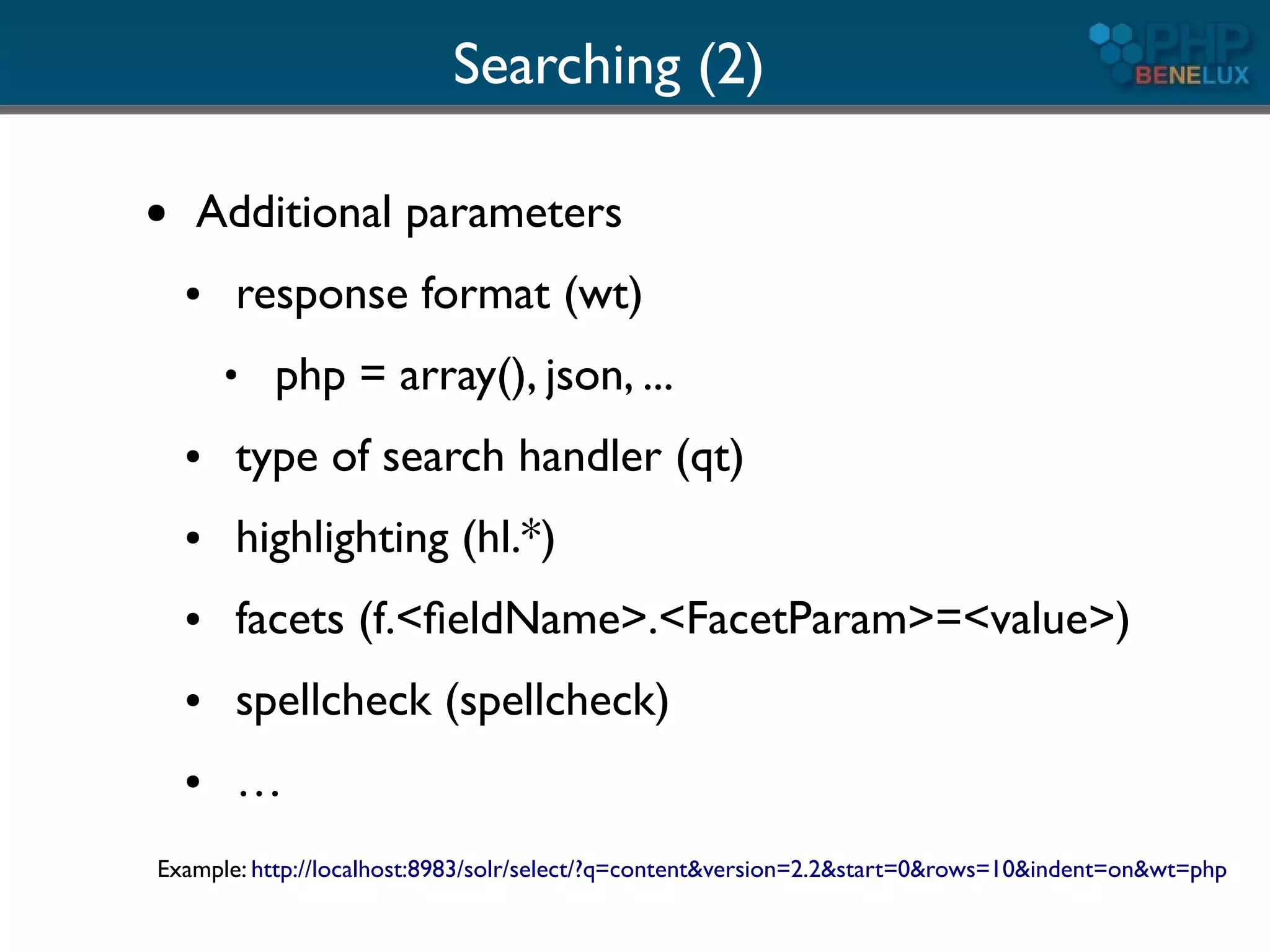 Searching (2)

●   Additional parameters
    ●   response format (wt)
        ●
            php = array(), json, ...
    ●   type of search handler (qt)
    ●   highlighting (hl.*)
    ●   facets (f.<ﬁeldName>.<FacetParam>=<value>)
    ●   spellcheck (spellcheck)
    ●   …
Example: http://localhost:8983/solr/select/?q=content&version=2.2&start=0&rows=10&indent=on&wt=php
 