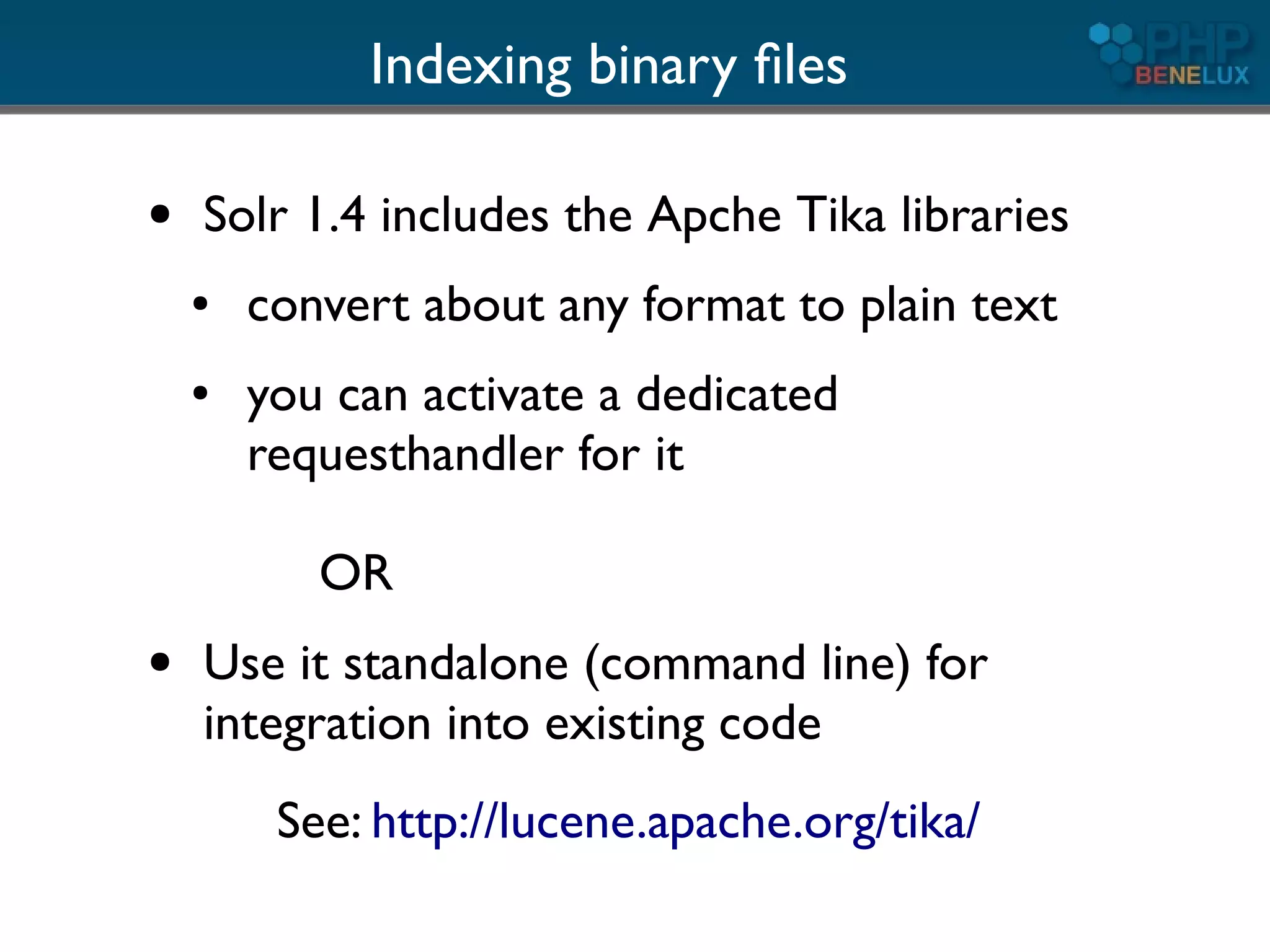 Indexing binary ﬁles

●   Solr 1.4 includes the Apche Tika libraries
    ●   convert about any format to plain text
    ●   you can activate a dedicated
        requesthandler for it

           OR
●   Use it standalone (command line) for
    integration into existing code
         See: http://lucene.apache.org/tika/
 
