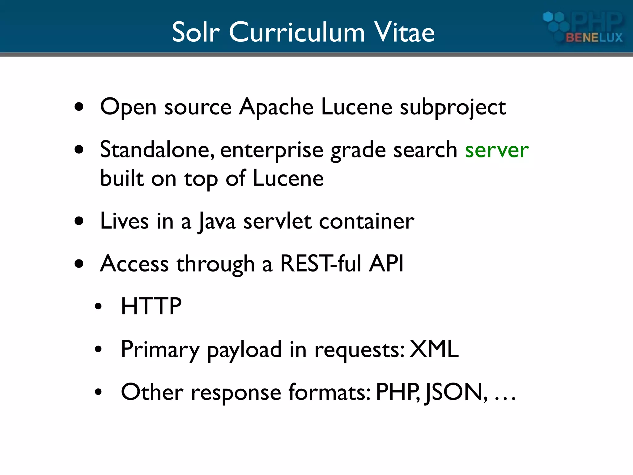 Solr Curriculum Vitae

●   Open source Apache Lucene subproject
●   Standalone, enterprise grade search server
    built on top of Lucene
●   Lives in a Java servlet container
●   Access through a REST-ful API
    ●   HTTP
    ●   Primary payload in requests: XML
    ●   Other response formats: PHP, JSON, …
 