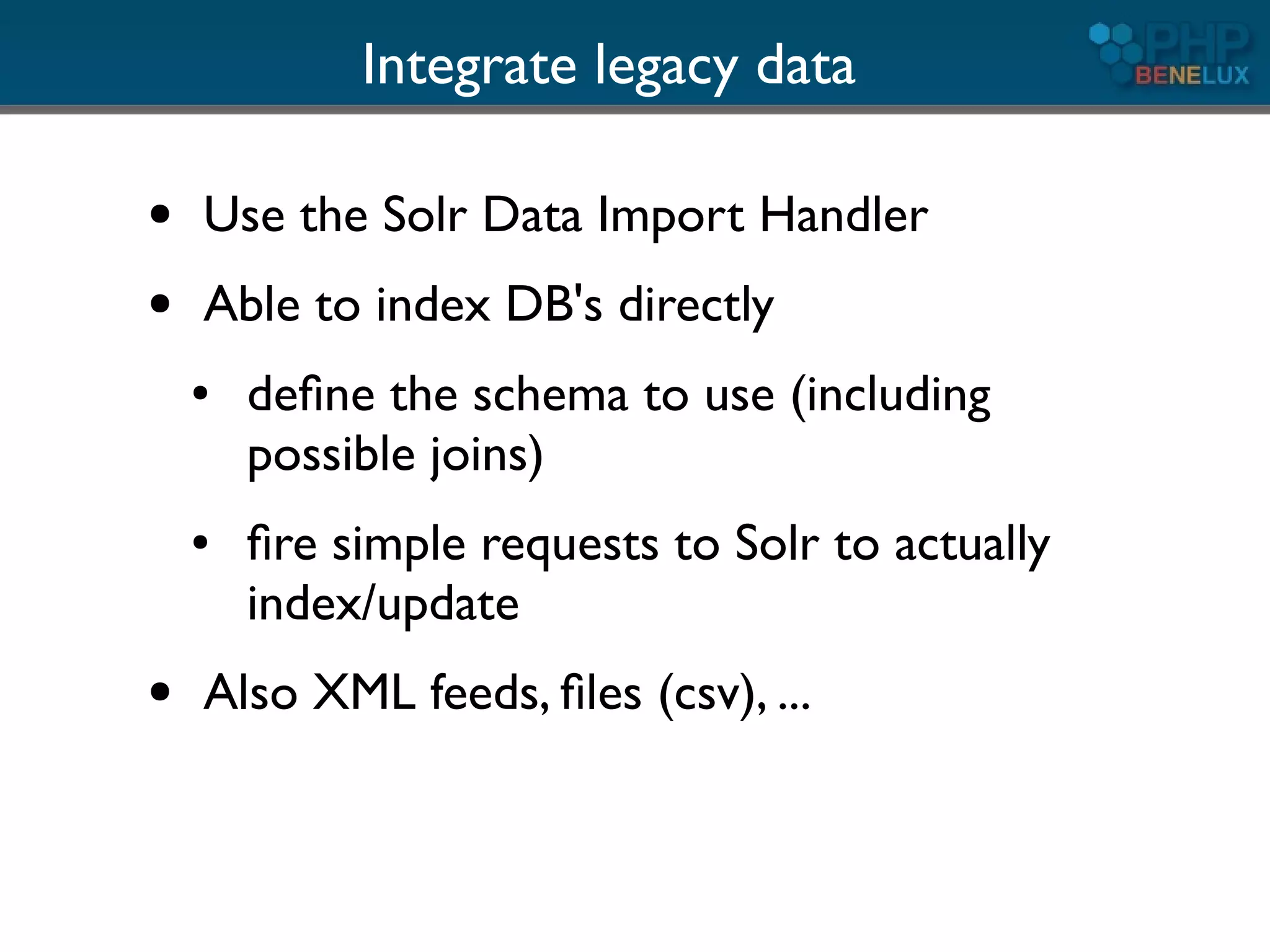 Integrate legacy data

●   Use the Solr Data Import Handler
●   Able to index DB's directly
    ●   deﬁne the schema to use (including
        possible joins)
    ●   ﬁre simple requests to Solr to actually
        index/update
●   Also XML feeds, ﬁles (csv), ...
 