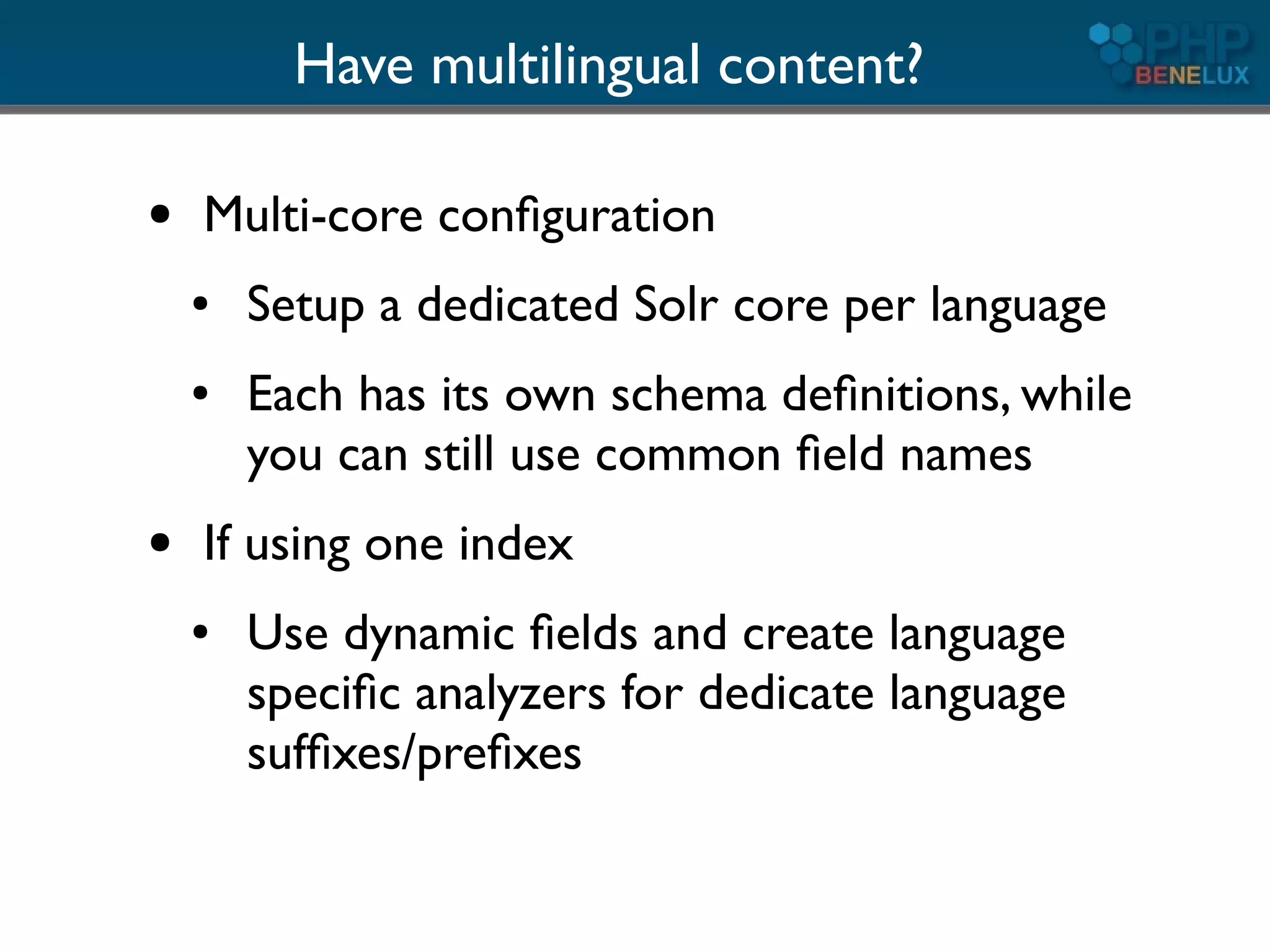 Have multilingual content?

●   Multi-core conﬁguration
    ●   Setup a dedicated Solr core per language
    ●   Each has its own schema deﬁnitions, while
        you can still use common ﬁeld names
●   If using one index
    ●   Use dynamic ﬁelds and create language
        speciﬁc analyzers for dedicate language
        sufﬁxes/preﬁxes
 