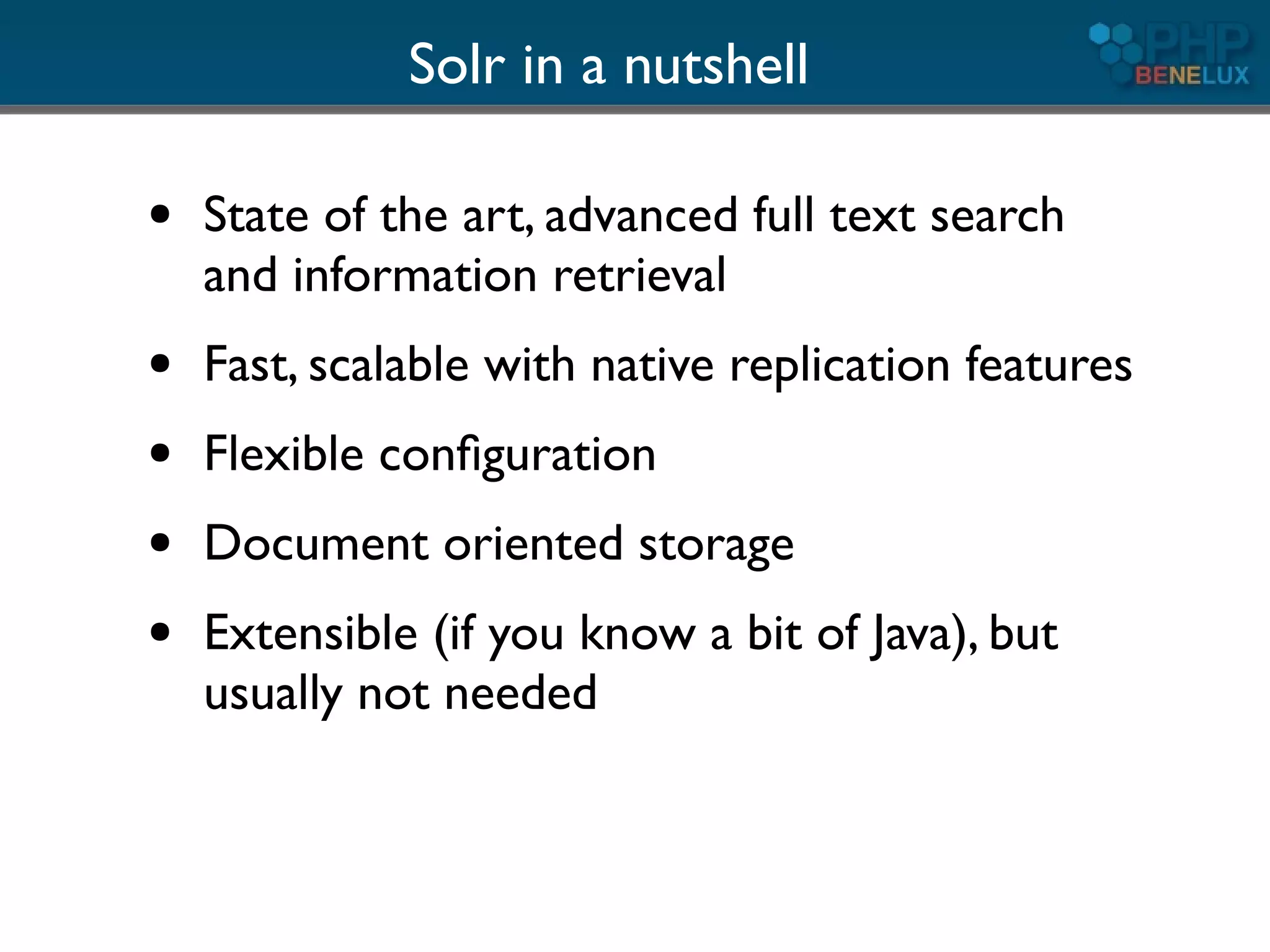 Solr in a nutshell

●   State of the art, advanced full text search
    and information retrieval
●   Fast, scalable with native replication features
●   Flexible conﬁguration
●   Document oriented storage
●   Extensible (if you know a bit of Java), but
    usually not needed
 