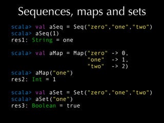 Sequences, maps and sets
scala> val aSeq = Seq("zero","one","two")
scala> aSeq(1)
res1: String = one
scala> val aMap = Map...