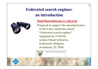 1
Federated search engines:
    an introduction
      Paul.Nieuwenhuysen @ vub.ac.be
      Prepared to support the opening lecture
       at the 1-day conference about
       “Federated search engines”
       organized by VVBAD,
       section School Libraries,
       in Brussels, Belgium,
       on January 22, 2010.
 