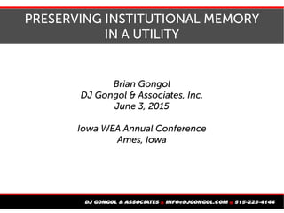 PRESERVING INSTITUTIONAL MEMORY
IN A UTILITY
Brian Gongol
DJ Gongol & Associates, Inc.
June 3, 2015
Iowa WEA Annual Conference
Ames, Iowa
 