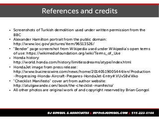 References and credits
 Screenshots of Turkish demolition used under written permission from the
BBC
 Alexander Hamilton portrait from the public domain:
http://www.loc.gov/pictures/item/96513526/
 "Bender" page screenshot from Wikipedia used under Wikipedia's open terms
of use: https://wikimediafoundation.org/wiki/Terms_of_Use
 Honda history:
http://world.honda.com/history/limitlessdreams/atype/index.html
 HondaJet image from press release:
http://www.businesswire.com/news/home/20140519005444/en/Production
-Progressing-Honda-Aircraft-Prepares-HondaJet-Entry#.VUvS8vlViko
 "Checklist Manifesto" cover art from author website:
http://atulgawande.com/book/the-checklist-manifesto/
 All other photos are original work of and copyright reserved by Brian Gongol
 