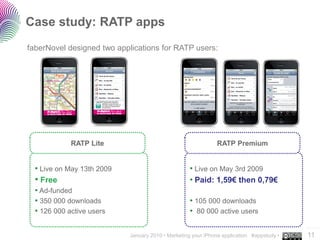 Case study: RATP apps
faberNovel designed two applications for RATP users:




             RATP Lite                                        RATP Premium


  • Live on May 13th 2009                           • Live on May 3rd 2009
  • Free                                            • Paid: 1,59€ then 0,79€
  • Ad-funded
  • 350 000 downloads                               • 105 000 downloads
  • 126 000 active users                            • 80 000 active users
                                                                                           ..…….
                            January 2010 • Marketing your iPhone application #appstudy •   11
 