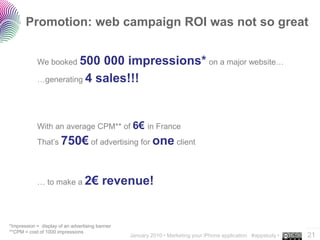 Promotion: web campaign ROI was not so great


            We booked 500  000 impressions* on a major website…
            …generating 4 sales!!!




            With an average CPM** of 6€ in France
            That’s 750€ of advertising for one client




            … to make a 2€               revenue!


*Impression = display of an advertising banner                                                                  ..…….
**CPM = cost of 1000 impressions
                                                 January 2010 • Marketing your iPhone application #appstudy •   21
 