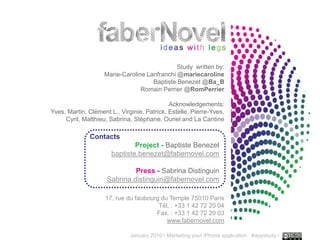 Study written by:
                    Marie-Caroline Lanfranchi @mariecaroline
                                     Baptiste Benezet @Ba_B
                                 Romain Perrier @RomPerrier

                                             Acknowledgements:
Yves, Martin, Clément L., Virginie, Patrick, Estelle, Pierre-Yves,
     Cyril, Matthieu, Sabrina, Stéphane, Ouriel and La Cantine

              Contacts
                               Project - Baptiste Benezet
                       baptiste.benezet@fabernovel.com

                              Press - Sabrina Distinguin
                     Sabrina.distinguin@fabernovel.com

                    17, rue du faubourg du Temple 75010 Paris
                                       Tél. : +33 1 42 72 20 04
                                      Fax. : +33 1 42 72 20 03
                                          www.fabernovel.com
                                                                                             ..…….
                              January 2010 • Marketing your iPhone application #appstudy •   30
 