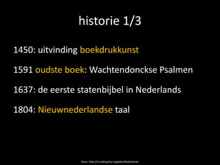 historie 1/3

1450: uitvinding boekdrukkunst

1591 oudste boek: Wachtendonckse Psalmen

1637: de eerste statenbijbel in Nederlands

1804: Nieuwnederlandse taal




                 Bron: http://nl.wikipedia.org/wiki/Nederlands
 