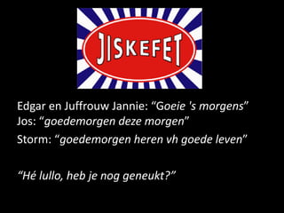 Edgar en Juffrouw Jannie: “Goeie 's morgens”
Jos: “goedemorgen deze morgen”
Storm: “goedemorgen heren vh goede leven”

“Hé lullo, heb je nog geneukt?”
 