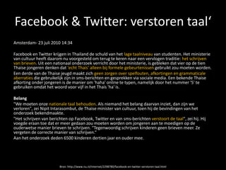 Facebook & Twitter: verstoren taal‘
Amsterdam- 23 juli 2010 14:34

Facebook en Twitter krijgen in Thailand de schuld van het lage taalniveau van studenten. Het ministerie
van cultuur heeft daarom nu voorgesteld om terug te keren naar een vervlogen traditie: het schrijven
van brieven. Uit een nationaal onderzoek verricht door het ministerie, is gebleken dat vier op de tien
Thaise jongeren denken dat 'echt Thais' alleen bij formele gebeurtenissen gebruikt zou moeten worden.
Een derde van de Thaise jeugd maakt zich geen zorgen over spelfouten, afkortingen en grammaticale
aberraties die gebruikelijk zijn in sms-berichten en gesprekken via sociale media. Een bekende Thaise
afkorting onder jongeren is de manier om 'haha' online te typen, namelijk door het nummer '5' te
gebruiken omdat het woord voor vijf in het Thais 'ha' is.

Belang
"We moeten onze nationale taal behouden. Als niemand het belang daarvan inziet, dan zijn we
verloren", zei Nipit Intarasombut, de Thaise minister van cultuur, toen hij de bevindingen van het
onderzoek bekendmaakte.
"Het schrijven van berichten op Facebook, Twitter en van sms-berichten verstoort de taal", zei hij. Hij
voegde eraan toe dat er meer gedaan zou moeten worden om jongeren aan te moedigen op de
ouderwetse manier brieven te schrijven. "Tegenwoordig schrijven kinderen geen brieven meer. Ze
vergeten de correcte manier van schrijven.“
Aan het onderzoek deden 6500 kinderen dertien jaar en ouder mee.




                        Bron: http://www.nu.nl/internet/2298780/facebook-en-twitter-verstoren-taal.html
 
