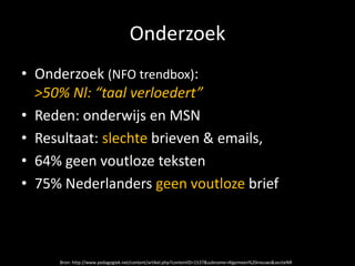 Onderzoek
• Onderzoek (NFO trendbox):
  >50% Nl: “taal verloedert”
• Reden: onderwijs en MSN
• Resultaat: slechte brieven & emails,
• 64% geen voutloze teksten
• 75% Nederlanders geen voutloze brief



     Bron: http://www.pedagogiek.net/content/artikel.php?contentID=1537&subname=Algemeen%20nieuws&sectieNR
 