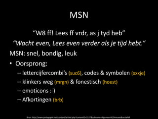 MSN
       “W8 ff! Lees ff vrdr, as j tyd heb”
 “Wacht even, Lees even verder als je tijd hebt.”
MSN: snel, bondig, leuk
• Oorsprong:
  – lettercijfercombi’s (suc6), codes & symbolen (xxxje)
  – klinkers weg (mrgn) & fonestisch (hoest)
  – emoticons :-)
  – Afkortingen (brb)

      Bron: http://www.pedagogiek.net/content/artikel.php?contentID=1537&subname=Algemeen%20nieuws&sectieNR
 
