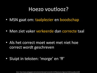 Hoezo voutlooz?
• MSN gaat om: taalplezier en boodschap

• Men ziet vaker verkeerde dan correcte taal

• Als het correct moet weet met niet hoe
  correct wordt geschreven

• Sluipt in teksten: ‘morge’ en ‘ff’

      Bron: http://www.pedagogiek.net/content/artikel.php?contentID=1537&subname=Algemeen%20nieuws&sectieNR
 
