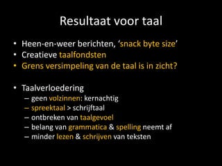Resultaat voor taal
• Heen-en-weer berichten, ‘snack byte size’
• Creatieve taalfondsten
• Grens versimpeling van de taal is in zicht?

• Taalverloedering
   –   geen volzinnen: kernachtig
   –   spreektaal > schrijftaal
   –   ontbreken van taalgevoel
   –   belang van grammatica & spelling neemt af
   –   minder lezen & schrijven van teksten
 