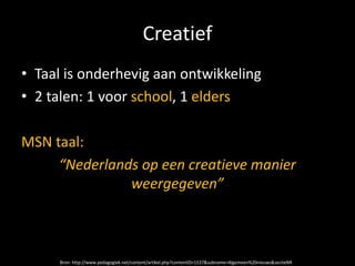 Creatief
• Taal is onderhevig aan ontwikkeling
• 2 talen: 1 voor school, 1 elders

MSN taal:
     “Nederlands op een creatieve manier
               weergegeven”



     Bron: http://www.pedagogiek.net/content/artikel.php?contentID=1537&subname=Algemeen%20nieuws&sectieNR
 