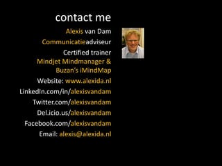 contact me
                 Alexis van Dam
       Communicatieadviseur
                Certified trainer
      Mindjet Mindmanager &
             Buzan’s iMindMap
      Website: www.alexida.nl
LinkedIn.com/in/alexisvandam
    Twitter.com/alexisvandam
      Del.icio.us/alexisvandam
  Facebook.com/alexisvandam
      Email: alexis@alexida.nl
 