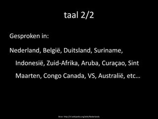 taal 2/2

Gesproken in:

Nederland, België, Duitsland, Suriname,
  Indonesië, Zuid-Afrika, Aruba, Curaçao, Sint
  Maarten, Congo Canada, VS, Australië, etc…




                 Bron: http://nl.wikipedia.org/wiki/Nederlands
 