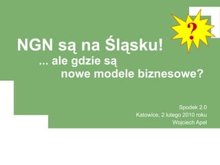NGN są na Śląsku! ... ale gdzie są nowe modele biznesowe? Spodek 2.0 Katowice, 2 lutego 2010 roku Wojciech Apel ? 