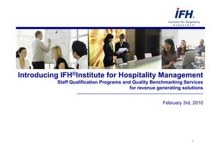 Introducing IFH®Institute for Hospitality Management
           Staff Qualification Programs and Quality Benchmarking Services
                                           for revenue generating solutions
                    ________________________________________________

                                                         February 3rd, 2010




                                                                      1
 
