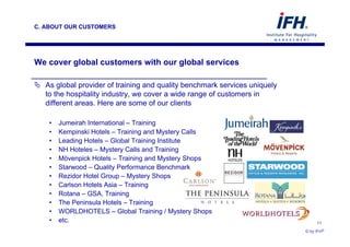 C. ABOUT OUR CUSTOMERS




 We cover global customers with our global services

      As global provider of training and quality benchmark services uniquely
      to the hospitality industry, we cover a wide range of customers in
      different areas. Here are some of our clients

       •    Jumeirah International – Training
       •    Kempinski Hotels – Training and Mystery Calls
       •    Leading Hotels – Global Training Institute
       •    NH Hoteles – Mystery Calls and Training
       •    Mövenpick Hotels – Training and Mystery Shops
       •    Starwood – Quality Performance Benchmark
       •    Rezidor Hotel Group – Mystery Shops
       •    Carlson Hotels Asia – Training
       •    Rotana – GSA, Training
       •    The Peninsula Hotels – Training
       •    WORLDHOTELS – Global Training / Mystery Shops
       •    etc.                                                                    11

© by IFH®                                                                      © by IFH®
 
