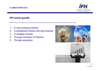 D. ABOUT OUR Future




 IFH wants growth



 1.    In new emerging markets
 2.    In established markets with high potential
 3.    In strategic markets
 4.    Through motivated JV Partners
 5.    Through acquisition




                                                         23

© by IFH®                                           © by IFH®
 